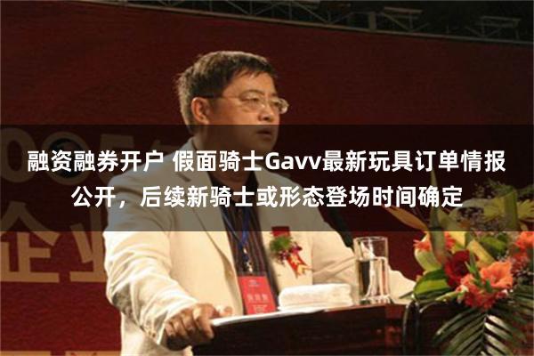 融资融券开户 假面骑士Gavv最新玩具订单情报公开，后续新骑士或形态登场时间确定