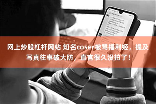 网上炒股杠杆网站 知名coser被骂福利姬，提及写真往事破大防，直言很久没拍了！