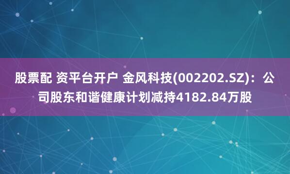 股票配 资平台开户 金风科技(002202.SZ)：公司股东和谐健康计划减持4182.84万股