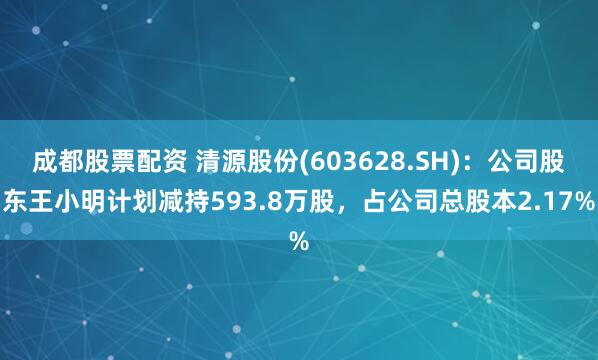 成都股票配资 清源股份(603628.SH)：公司股东王小明计划减持593.8万股，占公司总股本2.17%