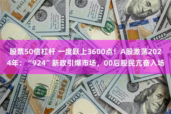 股票50倍杠杆 一度跃上3600点！A股激荡2024年：“924”新政引爆市场，00后股民亢奋入场