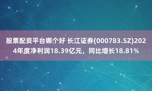 股票配资平台哪个好 长江证券(000783.SZ)2024年度净利润18.39亿元，同比增长18.81%