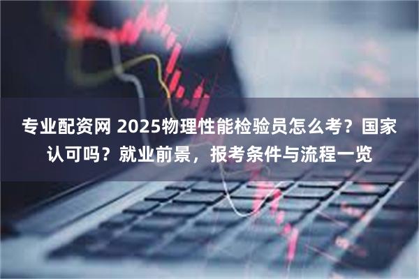 专业配资网 2025物理性能检验员怎么考？国家认可吗？就业前景，报考条件与流程一览