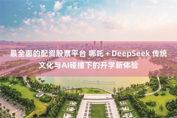 最全面的配资股票平台 哪吒＋DeepSeek 传统文化与AI碰撞下的开学新体验