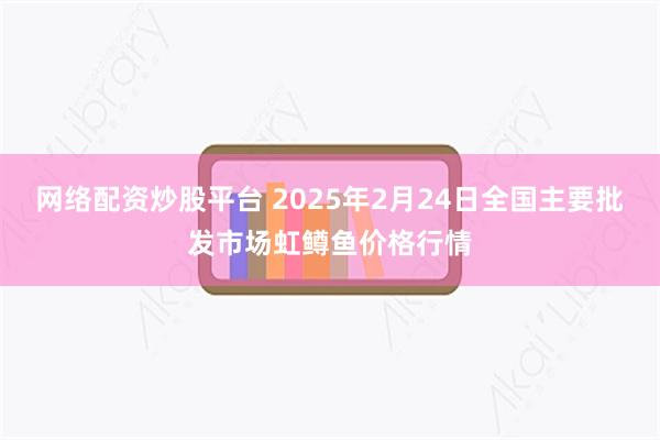 网络配资炒股平台 2025年2月24日全国主要批发市场虹鳟鱼价格行情