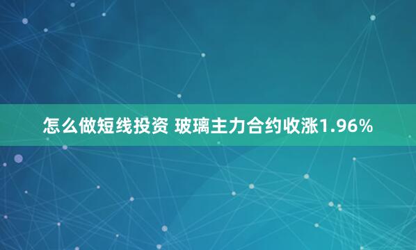 怎么做短线投资 玻璃主力合约收涨1.96%