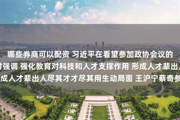 哪些券商可以配资 习近平在看望参加政协会议的民盟民进教育界委员时强调 强化教育对科技和人才支撑作用 形成人才辈出人尽其才才尽其用生动局面 王沪宁蔡奇参加看望和讨论