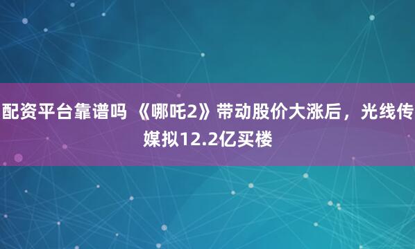 配资平台靠谱吗 《哪吒2》带动股价大涨后，光线传媒拟12.2亿买楼